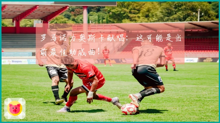 罗马诺为奥斯卡献唱：这可能是当前最佳助威曲！