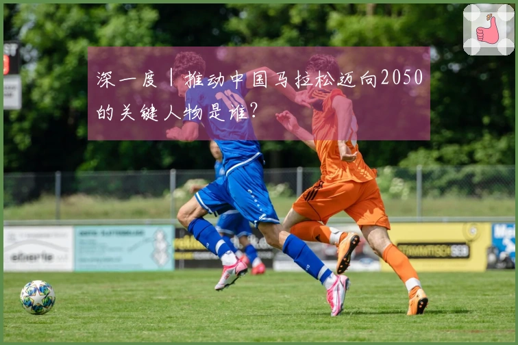 深一度｜推动中国马拉松迈向2050的关键人物是谁？