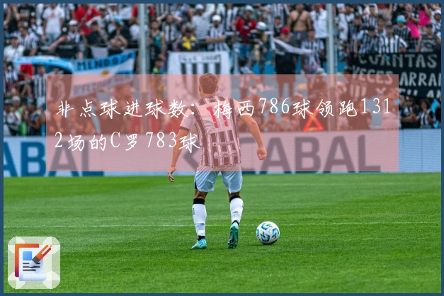 非点球进球数：梅西786球领跑1312场的C罗783球