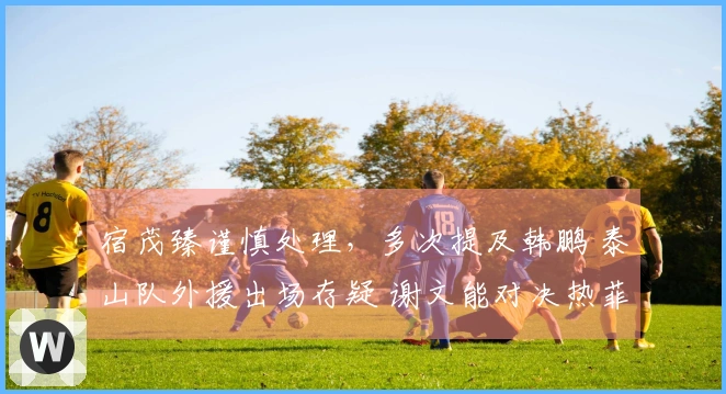 宿茂臻谨慎处理，多次提及韩鹏 泰山队外援出场存疑 谢文能对决热菲尼奥