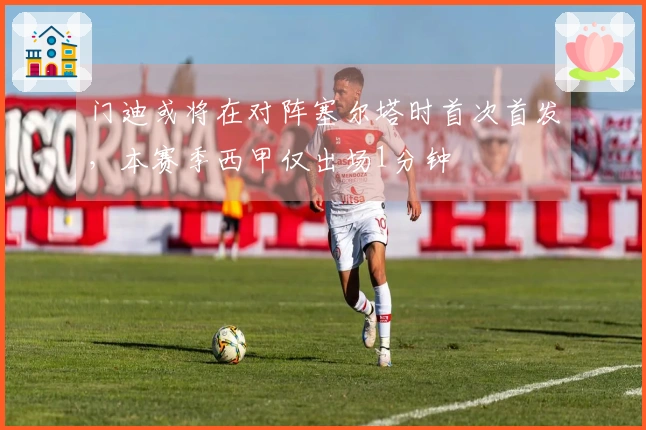 门迪或将在对阵塞尔塔时首次首发，本赛季西甲仅出场1分钟
