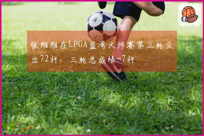 张维维在LPGA蓝湾大师赛第三轮交出72杆，三轮总成绩-7杆