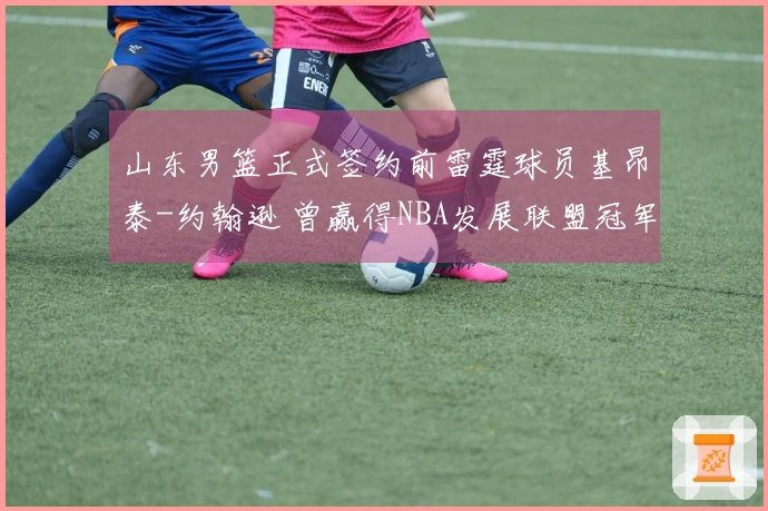 山东男篮正式签约前雷霆球员基昂泰-约翰逊 曾赢得NBA发展联盟冠军