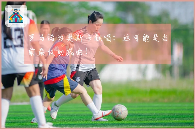 罗马诺为奥斯卡献唱：这可能是当前最佳助威曲！