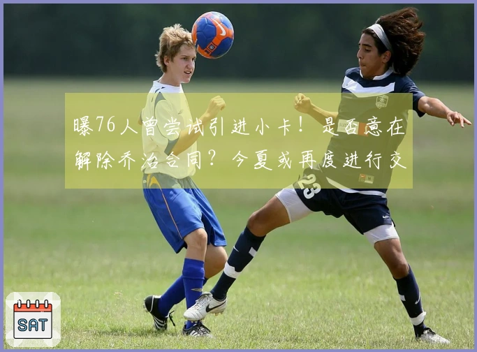 曝76人曾尝试引进小卡！是否意在解除乔治合同？今夏或再度进行交易。
