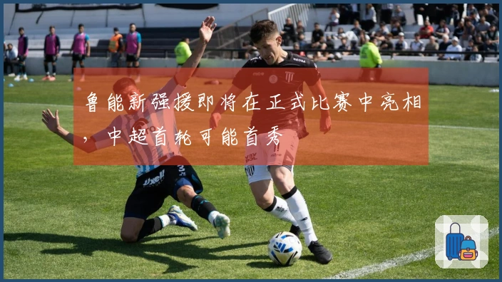 鲁能新强援即将在正式比赛中亮相，中超首轮可能首秀